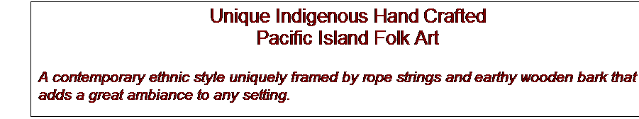 Text Box: Unique Indigenous Hand Crafted
Pacific Island Folk Art

A contemporary ethnic style uniquely framed by rope strings and earthy wooden bark that adds a great ambiance to any setting.

